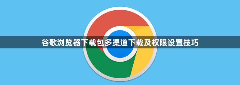 谷歌浏览器下载包多渠道下载及权限设置技巧1