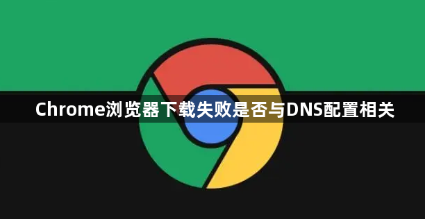 Chrome浏览器下载失败是否与DNS配置相关1