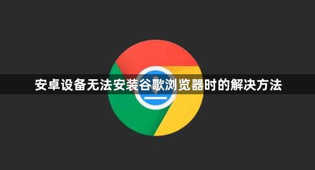 安卓设备无法安装谷歌浏览器时的解决方法1