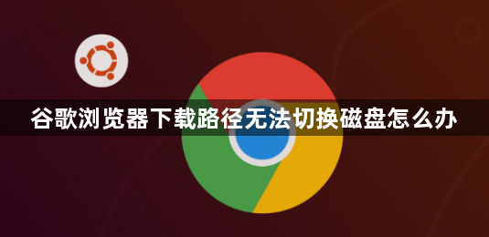 谷歌浏览器下载路径无法切换磁盘怎么办1