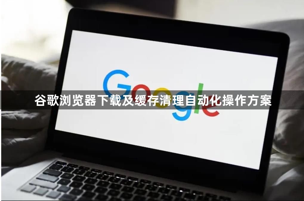 谷歌浏览器下载及缓存清理自动化操作方案1