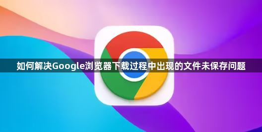 如何解决Google浏览器下载过程中出现的文件未保存问题1