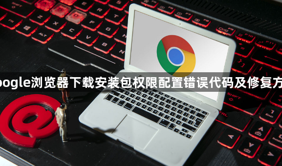google浏览器下载安装包权限配置错误代码及修复方案1