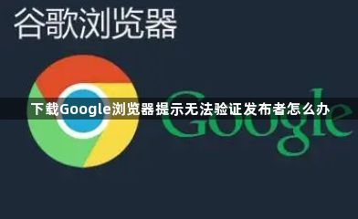 下载Google浏览器提示无法验证发布者怎么办1
