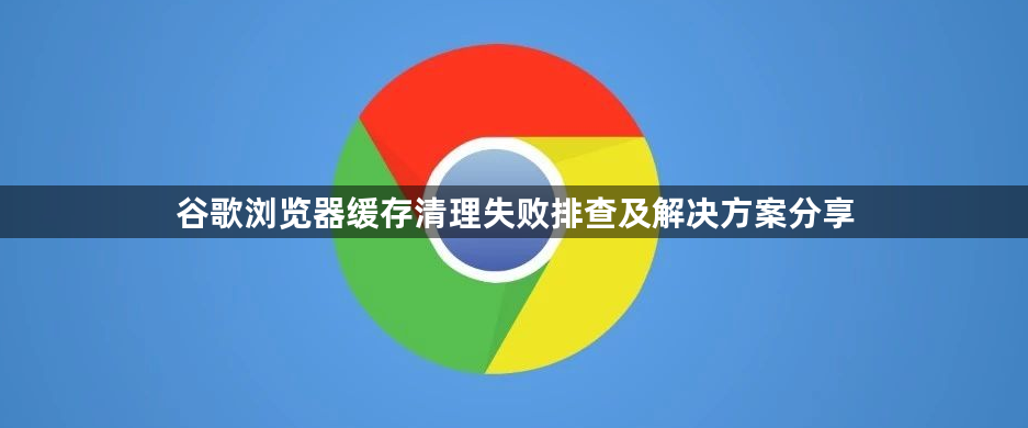 谷歌浏览器缓存清理失败排查及解决方案分享1
