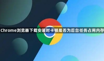 Chrome浏览器下载安装时卡顿是否为后台任务占用内存1